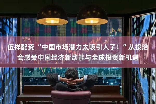 伍祥配资 “中国市场潜力太吸引人了！”从投洽会感受中国经济新动能与全球投资新机遇