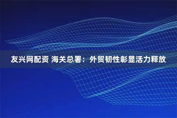 友兴网配资 海关总署：外贸韧性彰显活力释放