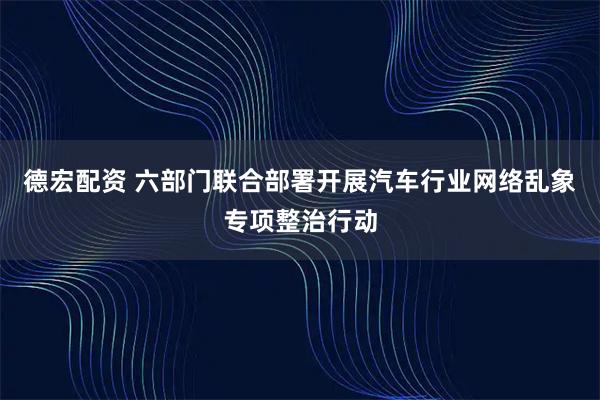 德宏配资 六部门联合部署开展汽车行业网络乱象专项整治行动