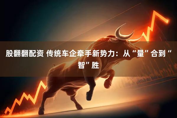 股翻翻配资 传统车企牵手新势力：从“量”合到“智”胜