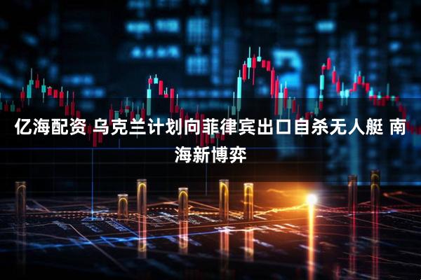 亿海配资 乌克兰计划向菲律宾出口自杀无人艇 南海新博弈
