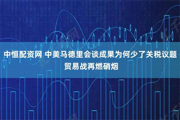 中恒配资网 中美马德里会谈成果为何少了关税议题 贸易战再燃硝烟