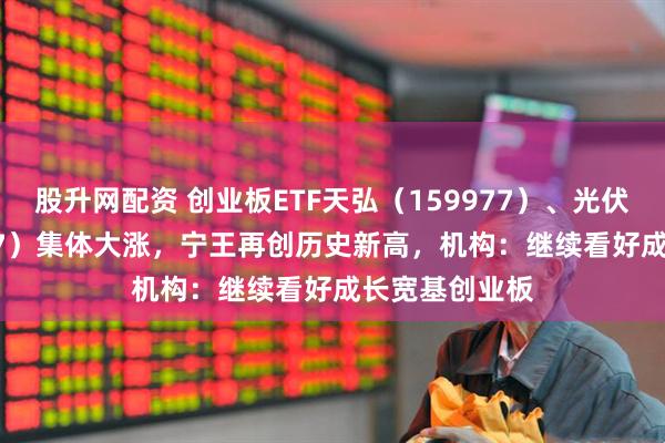 股升网配资 创业板ETF天弘（159977）、光伏ETF（159857）集体大涨，宁王再创历史新高，机构：继续看好成长宽基创业板
