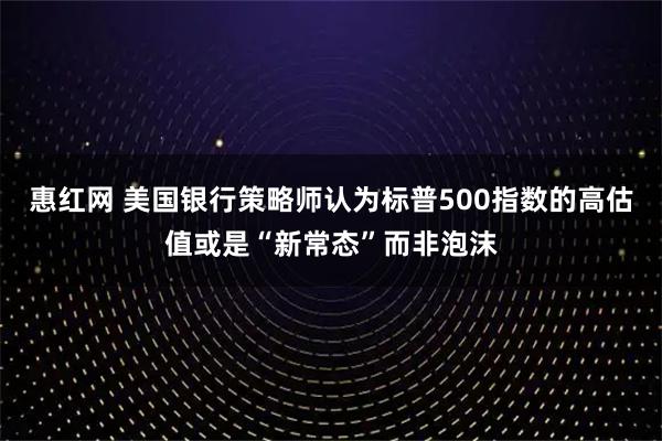 惠红网 美国银行策略师认为标普500指数的高估值或是“新常态”而非泡沫