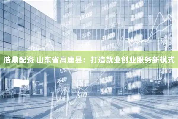 浩鼎配资 山东省高唐县：打造就业创业服务新模式