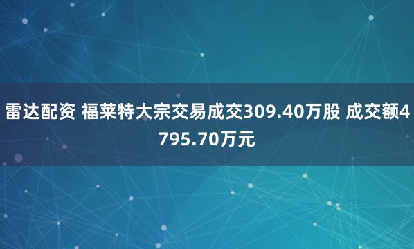 雷达配资 福莱特大宗交易成交309.40万股 成交额4795.70万元