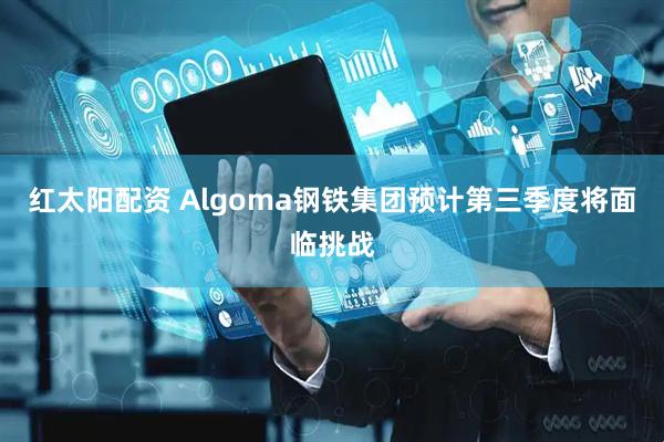 红太阳配资 Algoma钢铁集团预计第三季度将面临挑战