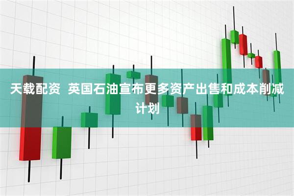 天载配资  英国石油宣布更多资产出售和成本削减计划