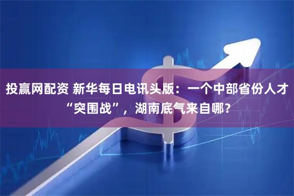投赢网配资 新华每日电讯头版：一个中部省份人才“突围战”，湖南底气来自哪？
