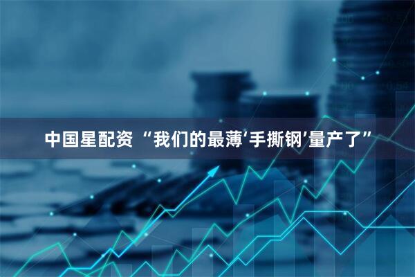 中国星配资 “我们的最薄‘手撕钢’量产了”