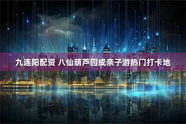 九连阳配资 八仙葫芦园成亲子游热门打卡地