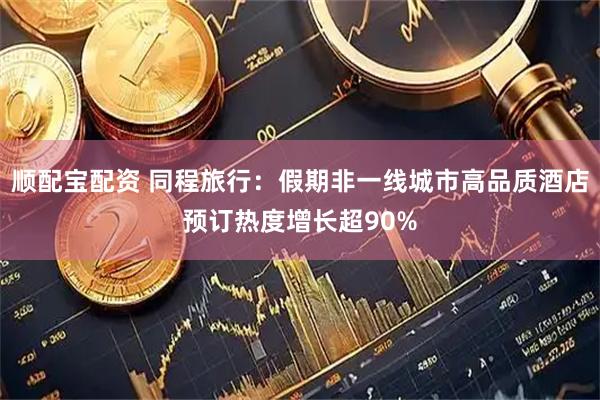 顺配宝配资 同程旅行：假期非一线城市高品质酒店预订热度增长超90%