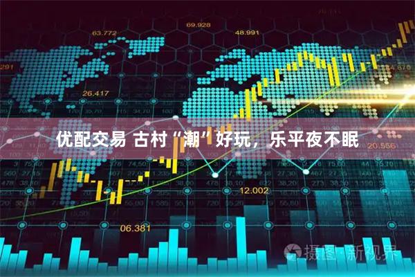 优配交易 古村“潮”好玩，乐平夜不眠