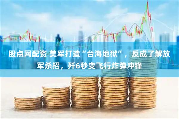 股点网配资 美军打造“台海地狱”,反成了解放军杀招,歼6秒变飞行炸弹冲锋