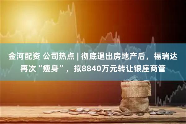 金河配资 公司热点 | 彻底退出房地产后，福瑞达再次“瘦身”，拟8840万元转让银座商管