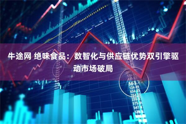 牛途网 绝味食品：数智化与供应链优势双引擎驱动市场破局
