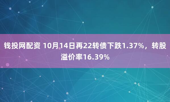 钱投网配资 10月14日再22转债下跌1.37%，转股溢价率16.39%