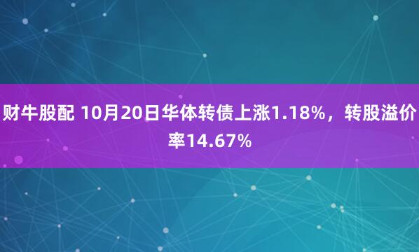 财牛股配 10月20日华体转债上涨1.18%，转股溢价率14.67%
