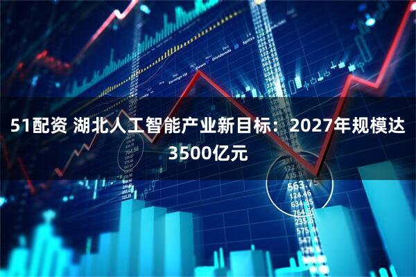 51配资 湖北人工智能产业新目标：2027年规模达3500亿元