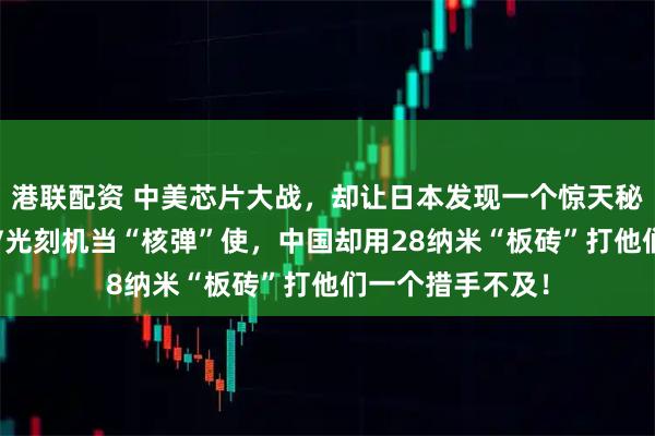 港联配资 中美芯片大战，却让日本发现一个惊天秘密！美国把EUV光刻机当“核弹”使，中国却用28纳米“板砖”打他们一个措手不及！