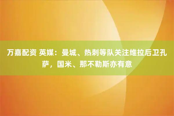 万嘉配资 英媒：曼城、热刺等队关注维拉后卫孔萨，国米、那不勒斯亦有意