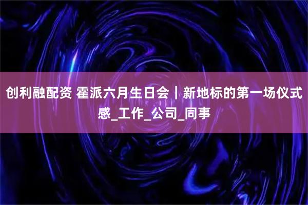 创利融配资 霍派六月生日会｜新地标的第一场仪式感_工作_公司_同事