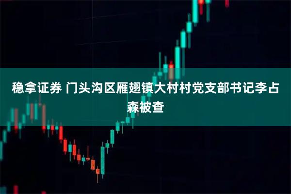 稳拿证券 门头沟区雁翅镇大村村党支部书记李占森被查