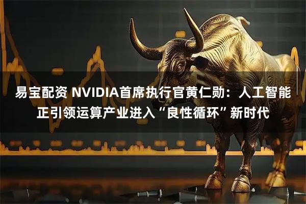 易宝配资 NVIDIA首席执行官黄仁勋：人工智能正引领运算产业进入“良性循环”新时代