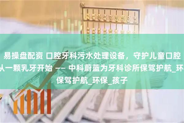 易操盘配资 口腔牙科污水处理设备，守护儿童口腔健康，从一颗乳牙开始 —— 中科蔚蓝为牙科诊所保驾护航_环保_孩子