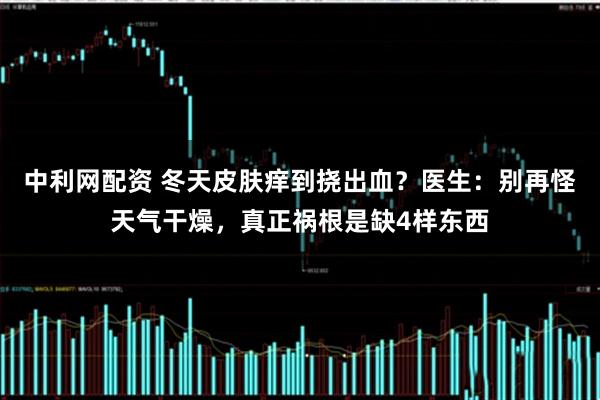 中利网配资 冬天皮肤痒到挠出血？医生：别再怪天气干燥，真正祸根是缺4样东西
