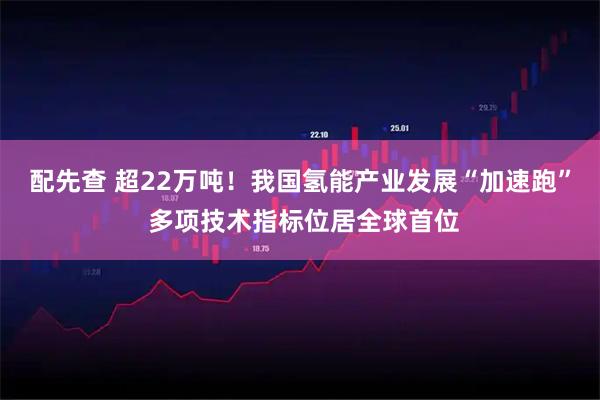 配先查 超22万吨！我国氢能产业发展“加速跑” 多项技术指标位居全球首位