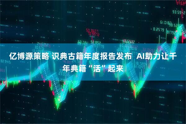 亿博源策略 识典古籍年度报告发布  AI助力让千年典籍“活”起来