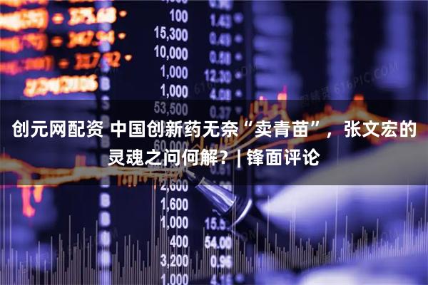 创元网配资 中国创新药无奈“卖青苗”，张文宏的灵魂之问何解？| 锋面评论