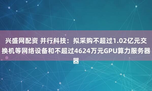 兴盛网配资 并行科技:拟采购不超过1.02亿元交换机等网络设备和不超过4624万元GPU算力服务器
