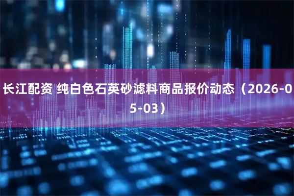 长江配资 纯白色石英砂滤料商品报价动态（2026-05-03）